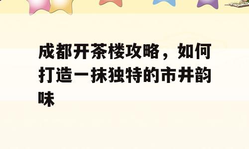 成都开茶楼攻略，如何打造一抹独特的市井韵味