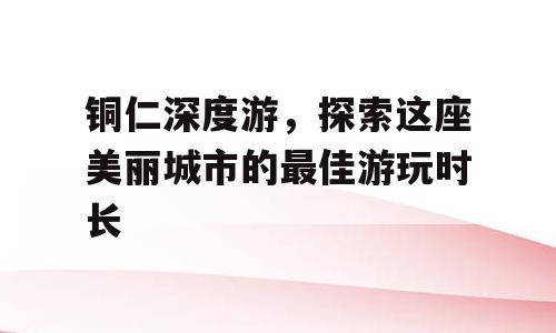 铜仁深度游，探索这座美丽城市的最佳游玩时长