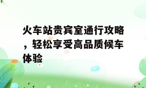 火车站贵宾室通行攻略，轻松享受高品质候车体验