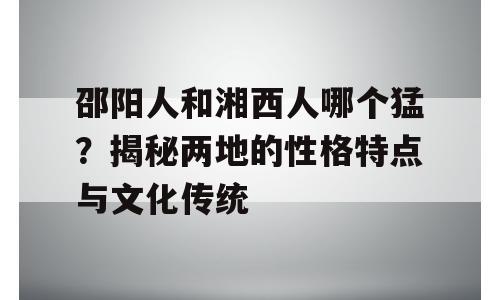 邵阳人和湘西人哪个猛？揭秘两地的性格特点与文化传统