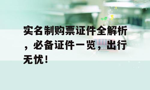 实名制购票证件全解析，必备证件一览，出行无忧！