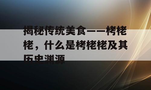 揭秘传统美食——栲栳栳，什么是栲栳栳及其历史渊源