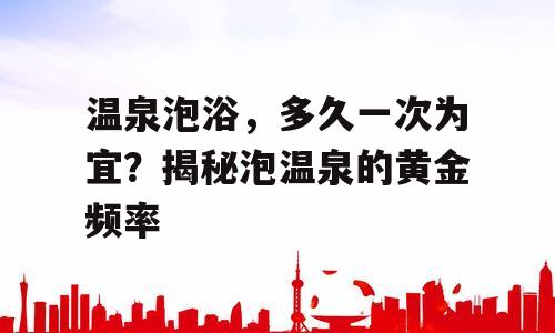 温泉泡浴，多久一次为宜？揭秘泡温泉的黄金频率