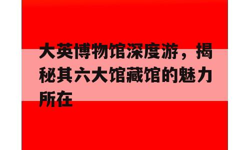 大英博物馆深度游，揭秘其六大馆藏馆的魅力所在