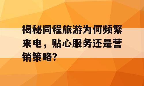 揭秘同程旅游为何频繁来电，贴心服务还是营销策略？