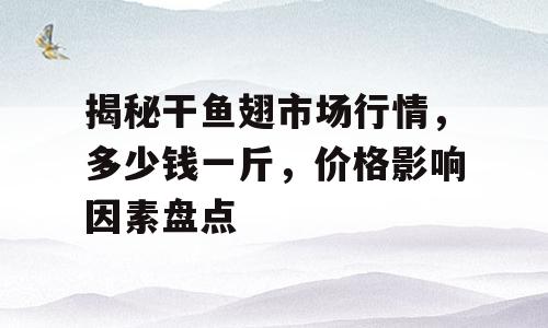 揭秘干鱼翅市场行情，多少钱一斤，价格影响因素盘点