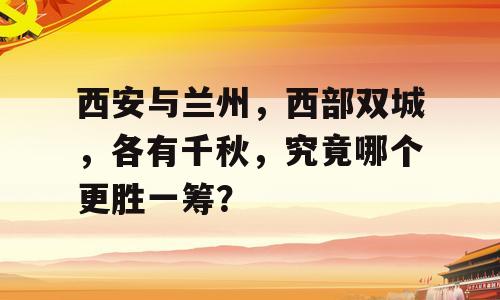 西安与兰州，西部双城，各有千秋，究竟哪个更胜一筹？