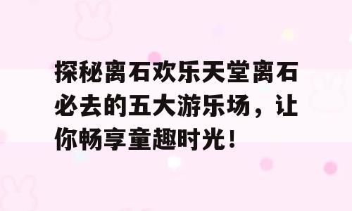 探秘离石欢乐天堂离石必去的五大游乐场，让你畅享童趣时光！