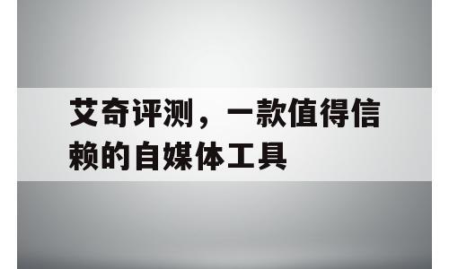 艾奇评测，一款值得信赖的自媒体工具