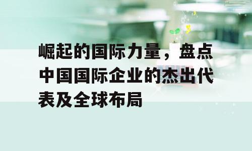 崛起的国际力量，盘点中国国际企业的杰出代表及全球布局
