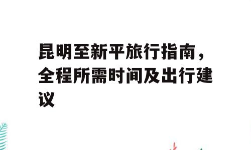 昆明至新平旅行指南，全程所需时间及出行建议