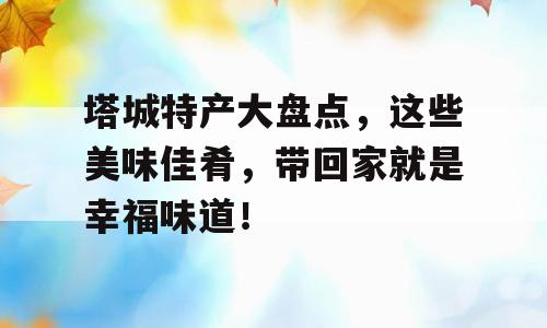 塔城特产大盘点，这些美味佳肴，带回家就是幸福味道！