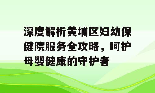深度解析黄埔区妇幼保健院服务全攻略，呵护母婴健康的守护者