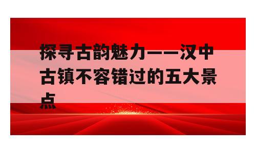 探寻古韵魅力——汉中古镇不容错过的五大景点