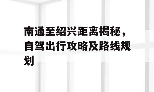 南通至绍兴距离揭秘，自驾出行攻略及路线规划