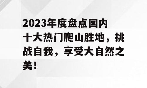 2023年度盘点国内十大热门爬山胜地，挑战自我，享受大自然之美！
