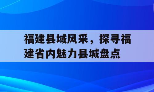 福建县域风采，探寻福建省内魅力县城盘点