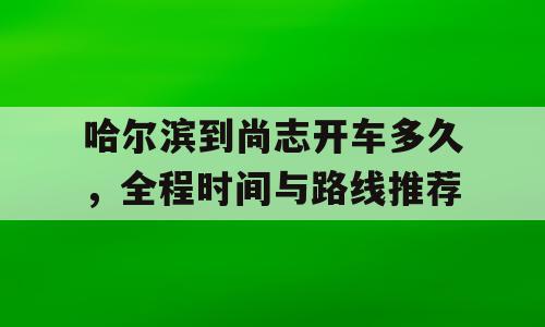 哈尔滨到尚志开车多久，全程时间与路线推荐