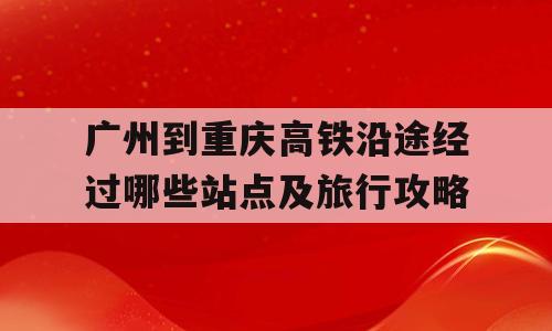 广州到重庆高铁沿途经过哪些站点及旅行攻略