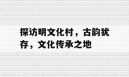 探访明文化村，古韵犹存，文化传承之地