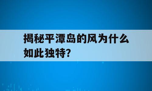 揭秘平潭岛的风为什么如此独特？