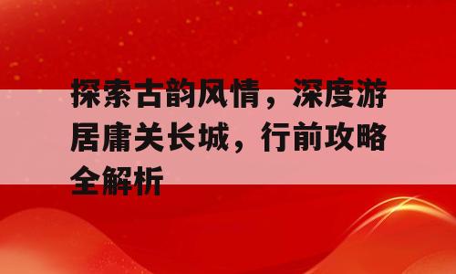 探索古韵风情，深度游居庸关长城，行前攻略全解析
