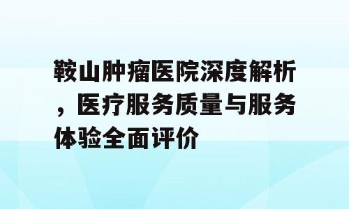 鞍山肿瘤医院深度解析，医疗服务质量与服务体验全面评价