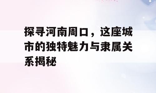探寻河南周口，这座城市的独特魅力与隶属关系揭秘