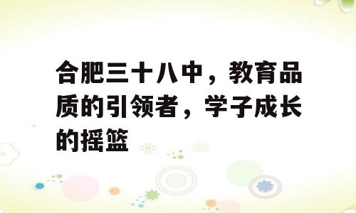 合肥三十八中，教育品质的引领者，学子成长的摇篮
