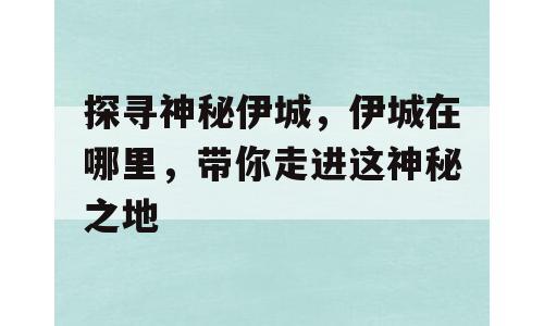 探寻神秘伊城，伊城在哪里，带你走进这神秘之地