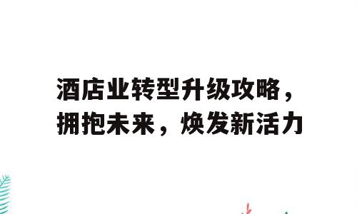 酒店业转型升级攻略，拥抱未来，焕发新活力