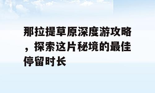 那拉提草原深度游攻略，探索这片秘境的最佳停留时长