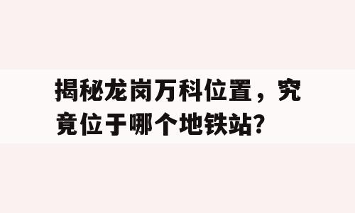 揭秘龙岗万科位置，究竟位于哪个地铁站？