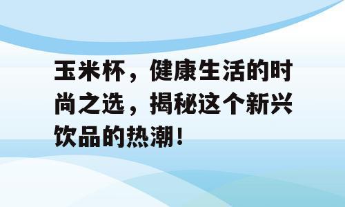 玉米杯，健康生活的时尚之选，揭秘这个新兴饮品的热潮！