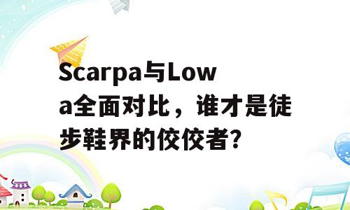 Scarpa与Lowa全面对比，谁才是徒步鞋界的佼佼者？