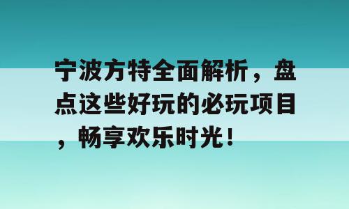 宁波方特全面解析，盘点这些好玩的必玩项目，畅享欢乐时光！