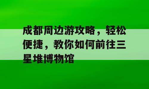 成都周边游攻略，轻松便捷，教你如何前往三星堆博物馆