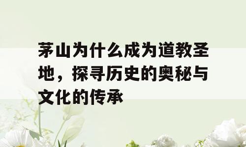茅山为什么成为道教圣地，探寻历史的奥秘与文化的传承