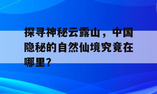 探寻神秘云露山，中国隐秘的自然仙境究竟在哪里？