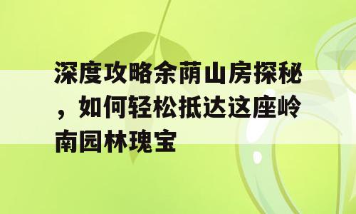 深度攻略余荫山房探秘，如何轻松抵达这座岭南园林瑰宝