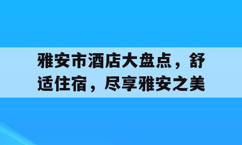 雅安市酒店大盘点，舒适住宿，尽享雅安之美