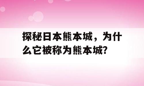 探秘日本熊本城，为什么它被称为熊本城？
