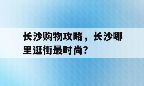 长沙购物攻略，长沙哪里逛街最时尚？
