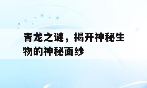 青龙之谜，揭开神秘生物的神秘面纱