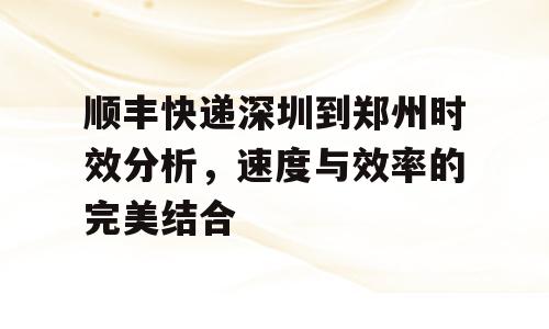 顺丰快递深圳到郑州时效分析，速度与效率的完美结合