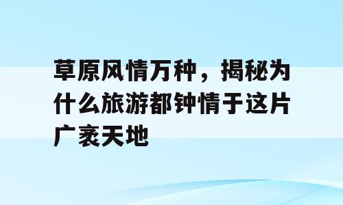 草原风情万种，揭秘为什么旅游都钟情于这片广袤天地