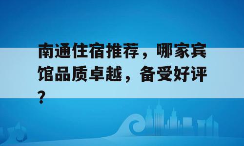 南通住宿推荐，哪家宾馆品质卓越，备受好评？
