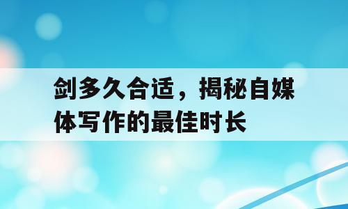 剑多久合适，揭秘自媒体写作的最佳时长