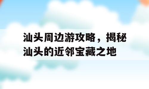 汕头周边游攻略，揭秘汕头的近邻宝藏之地