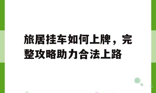旅居挂车如何上牌，完整攻略助力合法上路